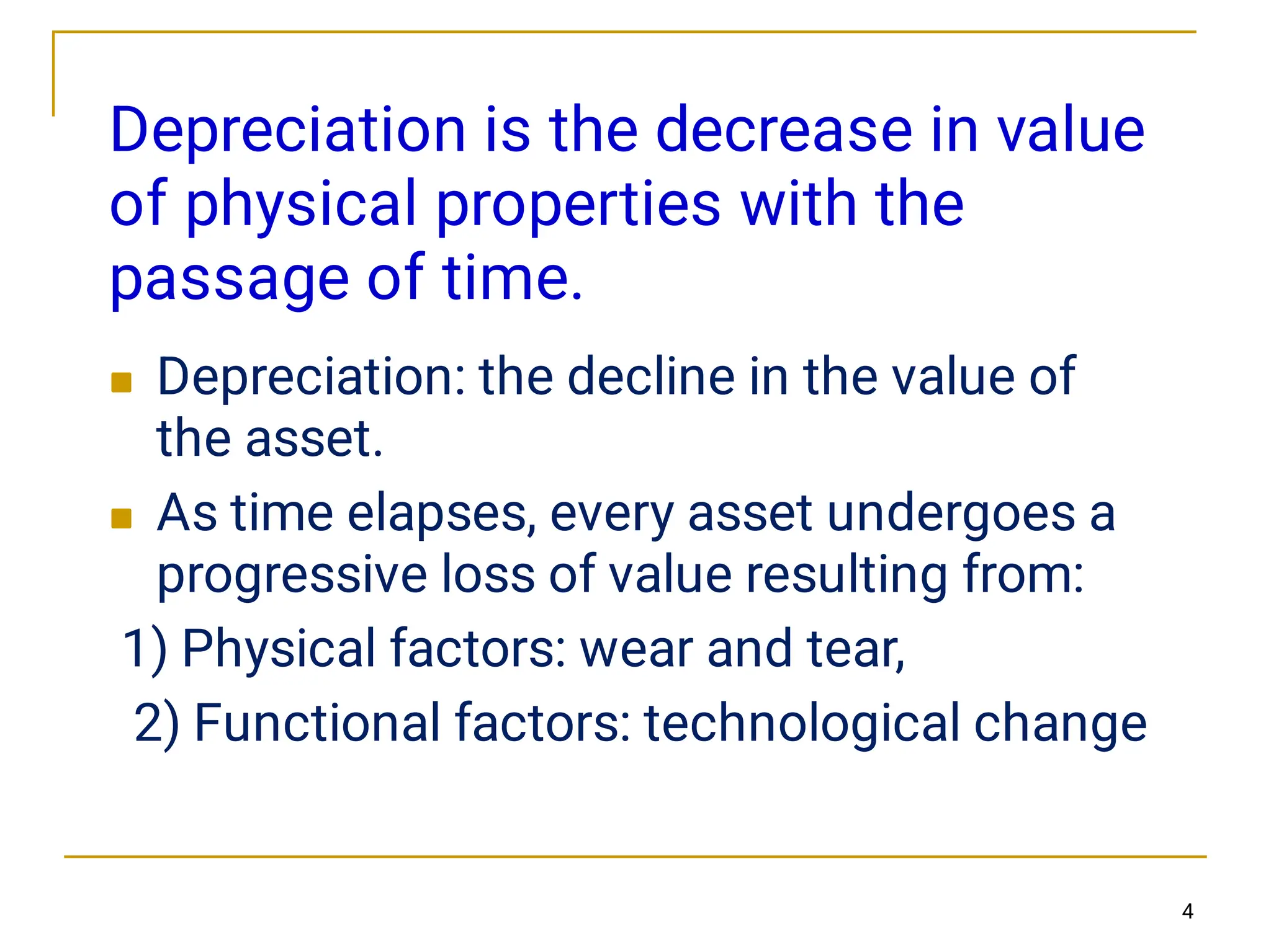 Depreciation is the decrease in value
of physical properties with the
passage of time.


Depreciation: the decline in the value of
the asset.
As time elapses, every asset undergoes a
progressive loss of value resulting from:
1) Physical factors: wear and tear,
2) Functional factors: technological change
4
 
