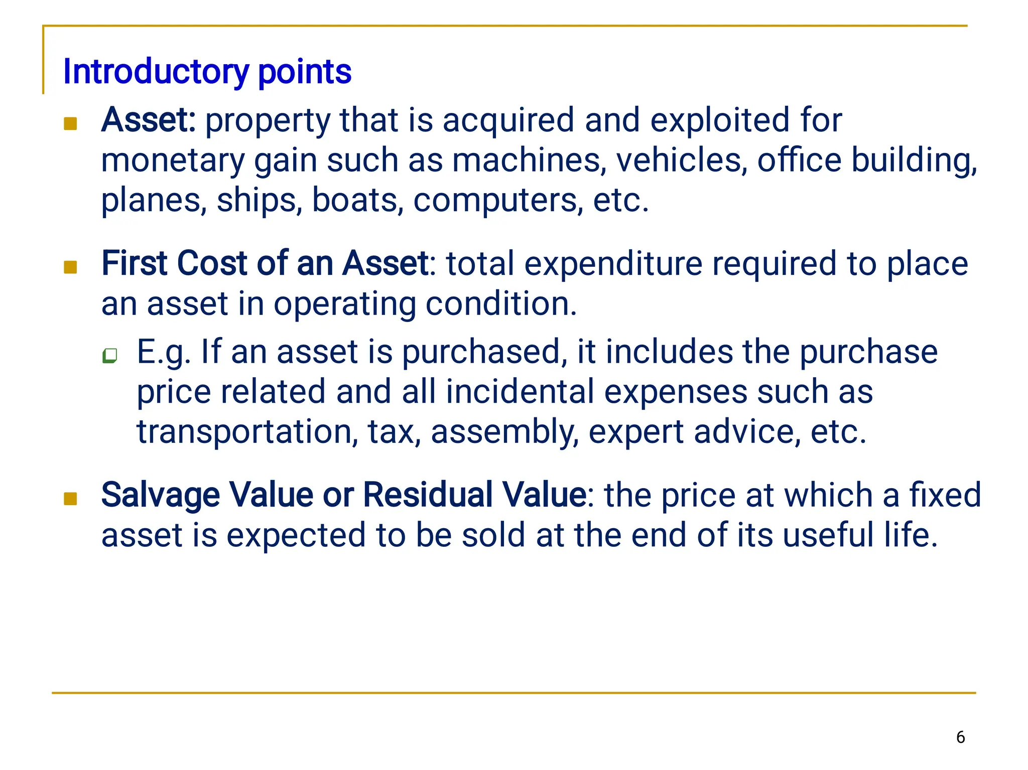 



Introductory points
Asset: property that is acquired and exploited for
monetary gain such as machines, vehicles, oﬃce building,
planes, ships, boats, computers, etc.
First Cost of an Asset: total expenditure required to place
an asset in operating condition.
E.g. If an asset is purchased, it includes the purchase
price related and all incidental expenses such as
transportation, tax, assembly, expert advice, etc.
Salvage Value or Residual Value: the price at which a ﬁxed
asset is expected to be sold at the end of its useful life.
6
 