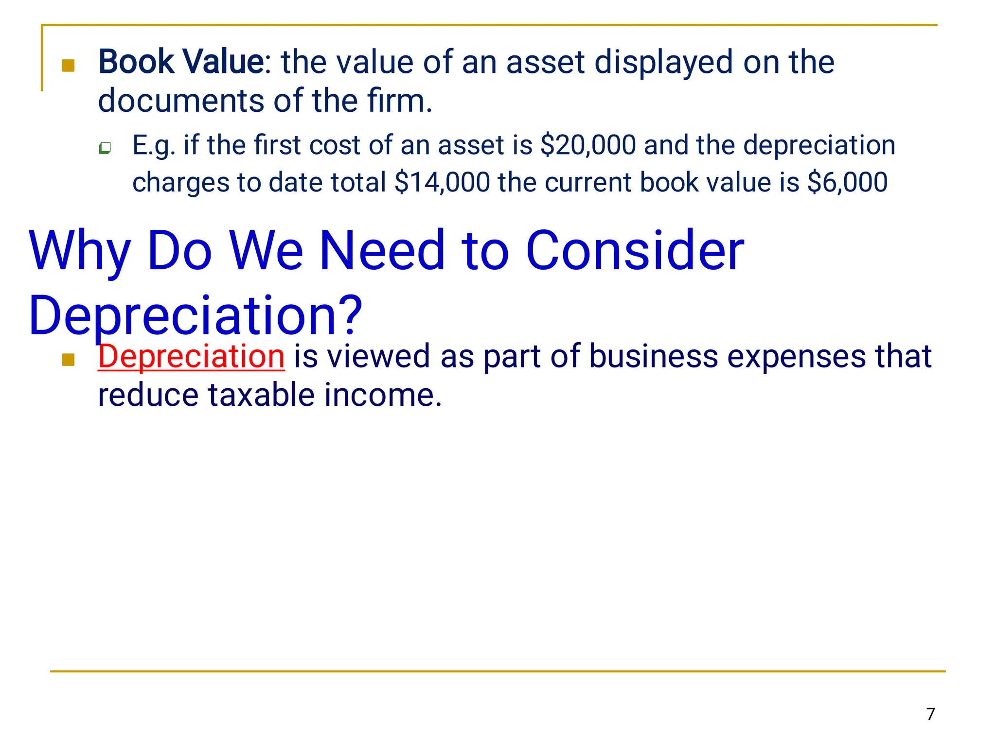 


Book Value: the value of an asset displayed on the
documents of the ﬁrm.
E.g. if the ﬁrst cost of an asset is $20,000 and the depreciation
charges to date total $14,000 the current book value is $6,000
Depreciation is viewed as part of business expenses that
reduce taxable income.
7
Why Do We Need to Consider
Depreciation?
 