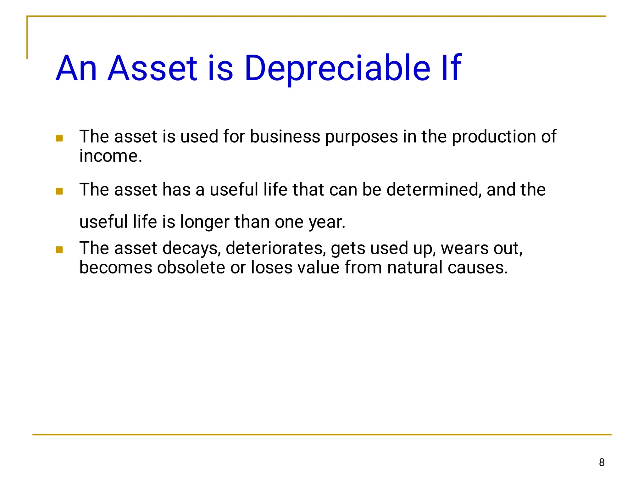 8
An Asset is Depreciable If



The asset is used for business purposes in the production of
income.
The asset has a useful life that can be determined, and the
useful life is longer than one year.
The asset decays, deteriorates, gets used up, wears out,
becomes obsolete or loses value from natural causes.
 