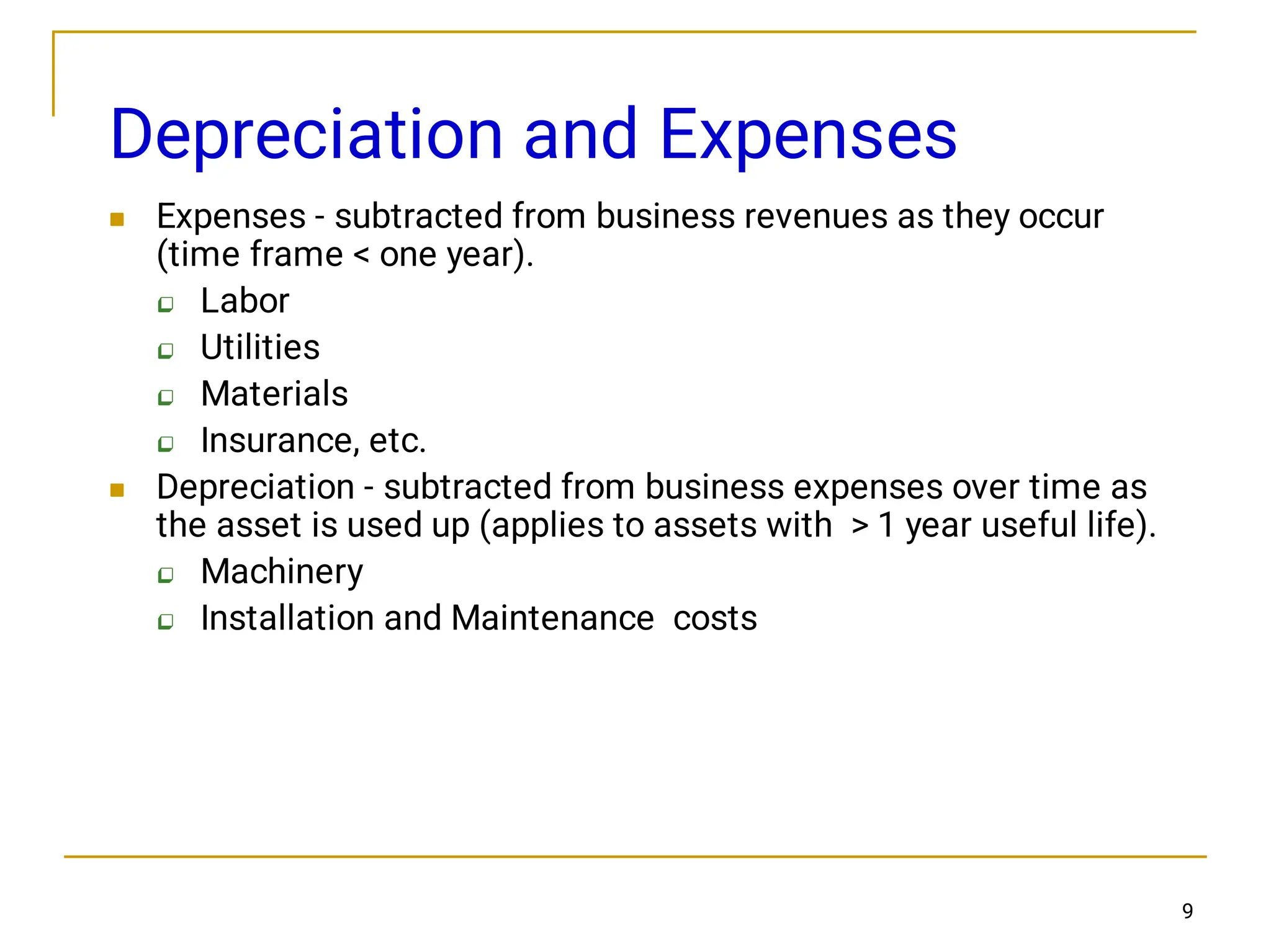 9
Depreciation and Expenses








Expenses - subtracted from business revenues as they occur
(time frame  one year).
Labor
Utilities
Materials
Insurance, etc.
Depreciation - subtracted from business expenses over time as
the asset is used up (applies to assets with  1 year useful life).
Machinery
Installation and Maintenance costs
 
