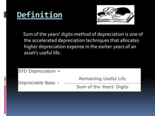 Definition
Sum of the years' digits method of depreciation is one of
the accelerated depreciation techniques that allocates
higher depreciation expense in the earlier years of an
asset's useful life.
SYD Depreciation =
Depreciable Base ×
Remaining Useful Life
Sum of the Years' Digits