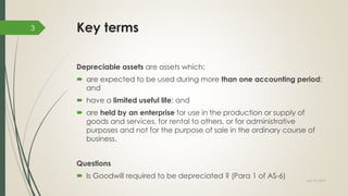 Key terms
Depreciable assets are assets which;
 are expected to be used during more than one accounting period;
and
 have a limited useful life; and
 are held by an enterprise for use in the production or supply of
goods and services, for rental to others, or for administrative
purposes and not for the purpose of sale in the ordinary course of
business.
Questions
 Is Goodwill required to be depreciated ? (Para 1 of AS-6) July 10, 2015
3
 