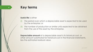 Key terms
Useful life is either
(i) the period over which a depreciable asset is expected to be used
by the enterprise; or
(ii) the number of production or similar units expected to be obtained
from the use of the asset by the enterprise.
Depreciable amount of a depreciable asset is its historical cost, or
other amount substituted for historical cost in the financial statements,
less the estimated residual value.
July 10, 2015
4
 