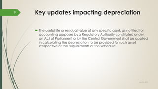 Key updates impacting depreciation
 The useful life or residual value of any specific asset, as notified for
accounting purposes by a Regulatory Authority constituted under
an Act of Parliament or by the Central Government shall be applied
in calculating the depreciation to be provided for such asset
irrespective of the requirements of this Schedule.
July 10, 2015
9
 