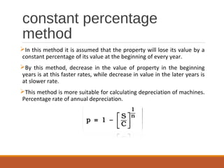 constant percentage
method
In this method it is assumed that the property will lose its value by a
constant percentage of its value at the beginning of every year.
By this method, decrease in the value of property in the beginning
years is at this faster rates, while decrease in value in the later years is
at slower rate.
This method is more suitable for calculating depreciation of machines.
Percentage rate of annual depreciation.
 