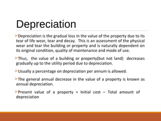 Depreciation
Depreciation is the gradual loss in the value of the property due to its
tear of life wear, tear and decay. This is an assessment of the physical
wear and tear the building or property and is naturally dependent on
its original condition, quality of maintenance and mode of use.
Thus, the value of a building or property(but not land) decreases
gradually up to the utility period due to depreciation.
Usually a percentage on depreciation per annum is allowed.
The general annual decrease in the value of a property is known as
annual depreciation.
Present value of a property = Initial cost – Total amount of
depreciation
 