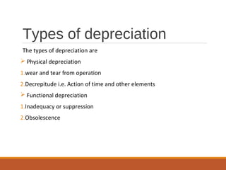 Types of depreciation
The types of depreciation are
 Physical depreciation
1.wear and tear from operation
2.Decrepitude i.e. Action of time and other elements
 Functional depreciation
1.Inadequacy or suppression
2.Obsolescence
 
