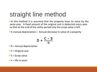 straight line method
In this method it is assumed that the property loses its value by the
same year. A fixed amount of the original cost is deducted every year.
so that at the end of the utility period only the scrap value is left.
A manual depreciation = Annual decrease in value of a property
D = Annual depreciation
C = Original cost
S = Scrap value
n = life in years
 