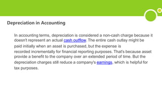 Depreciation in Accounting
In accounting terms, depreciation is considered a non-cash charge because it
doesn't represent an actual cash outflow. The entire cash outlay might be
paid initially when an asset is purchased, but the expense is
recorded incrementally for financial reporting purposes. That's because asset
provide a benefit to the company over an extended period of time. But the
depreciation charges still reduce a company's earnings, which is helpful for
tax purposes.
 