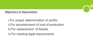 Objectives of depreciation:
i.For proper determination of profits
ii.For ascertainment of cost of production
iii.For replacement of Assets
iv.For meeting legal requirements
 