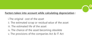 Factors taken into account while calculating depreciation :
i.The original cost of the asset
ii. The estimated scrap or residual value of the asset
iii. The estimated life of the asset
iv. The chance of the asset becoming obsolete
v. The provisions of the companies Act & IT Act
 