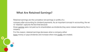 Retained earnings are the cumulative net earnings or profits of a
company after accounting for dividend payments. As an important concept In accounting, the wo
rd “retained” captures the fact that because
those earning were not paid out to shareholders as dividends,they were instead retained by the c
ompany.
For this reason, retained earnings decrease when a company either
loses money or pays dividends and increase when new profits are created.
What Are Retained Earnings?
 