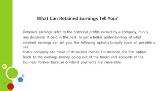 What Can Retained Earnings Tell You?
Retained earnings refer to the historical profits earned by a company, minus
any dividends it paid in the past. To get a better understanding of what
retained earnings can tell you, the following options broadly cover all possible u
ses
that a company can make of its surplus money. For instance, the first option
leads to the earnings money going out of the books and accounts of the
business forever because dividend payments are irreversible.
 