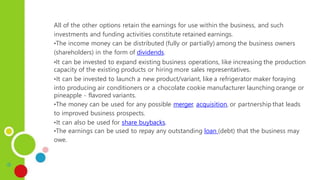 All of the other options retain the earnings for use within the business, and such
investments and funding activities constitute retained earnings.
•The income money can be distributed (fully or partially) among the business owners
(shareholders) in the form of dividends.
•It can be invested to expand existing business operations, like increasing the production
capacity of the existing products or hiring more sales representatives.
•It can be invested to launch a new product/variant, like a refrigerator maker foraying
into producing air conditioners or a chocolate cookie manufacturer launching orange or
pineapple - flavored variants.
•The money can be used for any possible merger, acquisition, or partnership that leads
to improved business prospects.
•It can also be used for share buybacks.
•The earnings can be used to repay any outstanding loan (debt) that the business may
owe.
 
