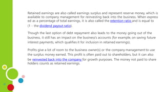 Retained earnings are also called earnings surplus and represent reserve money, which is
available to company management for reinvesting back into the business. When express
ed as a percentage of total earnings, it is also called the retention ratio and is equal to
(1 - the dividend payout ratio).
Though the last option of debt repayment also leads to the money going out of the
business, it still has an impact on the business’s accounts (for example, on saving future
interest payments, which qualifies it for inclusion in retained earnings).
Profits give a lot of room to the business owner(s) or the company management to use
the surplus money earned. This profit is often paid out to shareholders, but it can also
be reinvested back into the company for growth purposes. The money not paid to share
holders counts as retained earnings.
 
