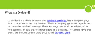 What is a Dividend?
A dividend is a share of profits and retained earnings that a company pays
out to its shareholders and owners. When a company generates a profit and
accumulates retained earnings, those earnings can be either reinvested in
the business or paid out to shareholders as a dividend. The annual dividend
per share divided by the share price is the dividend yield.
 