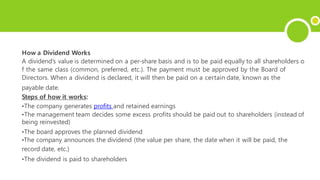 How a Dividend Works
A dividend’s value is determined on a per-share basis and is to be paid equally to all shareholders o
f the same class (common, preferred, etc.). The payment must be approved by the Board of
Directors. When a dividend is declared, it will then be paid on a certain date, known as the
payable date.
Steps of how it works:
•The company generates profits and retained earnings
•The management team decides some excess profits should be paid out to shareholders (instead of
being reinvested)
•The board approves the planned dividend
•The company announces the dividend (the value per share, the date when it will be paid, the
record date, etc.)
•The dividend is paid to shareholders
 