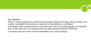 Key Highlights
When a company generates a profit and accumulates retained earnings, those earnings can b
e either reinvested in the business or paid out to shareholders as a dividend.
A dividend’s value is determined on a per-share basis and is to be paid equally to all shareho
lders of the same class. The payment must be approved by the Board of Directors.
A company may also return cash to shareholders via a share buyback.
 
