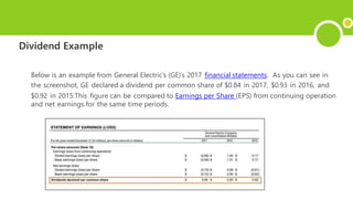 Dividend Example
Below is an example from General Electric’s (GE)’s 2017 financial statements. As you can see in
the screenshot, GE declared a dividend per common share of $0.84 in 2017, $0.93 in 2016, and
$0.92 in 2015.This figure can be compared to Earnings per Share (EPS) from continuing operation
and net earnings for the same time periods.
 