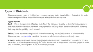 Types of Dividends
There are various types of dividends a company can pay to its shareholders. Below is a list and a
brief description of the most common types that shareholders receive
Types include:
Cash – this is the payment of actual cash from the company directly to the shareholders and is
the most common type of payment. The payment is usually made electronically (wire transfer),
but may also be paid by check or cash.
Stock – stock dividends are paid out to shareholders by issuing new shares in the company.
These are paid out pro-rata, based on the number of shares the investor already owns.
Assets – a company is not limited to paying distributions to its shareholders in the form of cash
or shares. A company may also pay out other assets such as investment securities, physical asset,
and real estate, although this is not a common practice
.
 