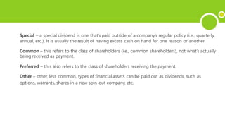 Special – a special dividend is one that’s paid outside of a company’s regular policy (i.e., quarterly,
annual, etc.). It is usually the result of having excess cash on hand for one reason or another
Common – this refers to the class of shareholders (i.e., common shareholders), not what’s actually
being received as payment.
Preferred – this also refers to the class of shareholders receiving the payment.
Other – other, less common, types of financial assets can be paid out as dividends, such as
options, warrants, shares in a new spin-out company, etc.
 