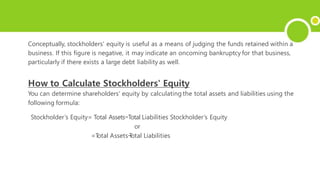 Conceptually, stockholders' equity is useful as a means of judging the funds retained within a
business. If this figure is negative, it may indicate an oncoming bankruptcy for that business,
particularly if there exists a large debt liability as well.
How to Calculate Stockholders' Equity
You can determine shareholders' equity by calculating the total assets and liabilities using the
following formula:
Stockholder’s Equity= Total Assets−Total Liabilities Stockholder’s Equity
or
=T
otal Assets−
T
otal Liabilities
 