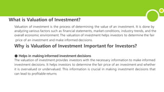 What is Valuation of Investment?
Valuation of investment is the process of determining the value of an investment. It is done by
analyzing various factors such as financial statements, market conditions, industry trends, and the
overall economic environment. The valuation of investment helps investors to determine the fair
price of an investment and make informed decisions.
Why is Valuation of Investment Important for Investors?
● Helps in making informed investment decisions
The valuation of investment provides investors with the necessary information to make informed
investment decisions. It helps investors to determine the fair price of an investment and whether
it is overvalued or undervalued. This information is crucial in making investment decisions that
can lead to profitable returns
 