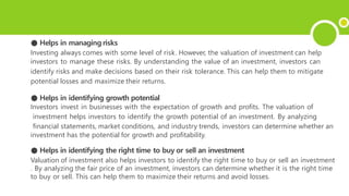 ● Helps in managing risks
Investing always comes with some level of risk. However, the valuation of investment can help
investors to manage these risks. By understanding the value of an investment, investors can
identify risks and make decisions based on their risk tolerance. This can help them to mitigate
potential losses and maximize their returns.
● Helps in identifying growth potential
Investors invest in businesses with the expectation of growth and profits. The valuation of
investment helps investors to identify the growth potential of an investment. By analyzing
financial statements, market conditions, and industry trends, investors can determine whether an
investment has the potential for growth and profitability.
● Helps in identifying the right time to buy or sell an investment
Valuation of investment also helps investors to identify the right time to buy or sell an investment
. By analyzing the fair price of an investment, investors can determine whether it is the right time
to buy or sell. This can help them to maximize their returns and avoid losses.
 
