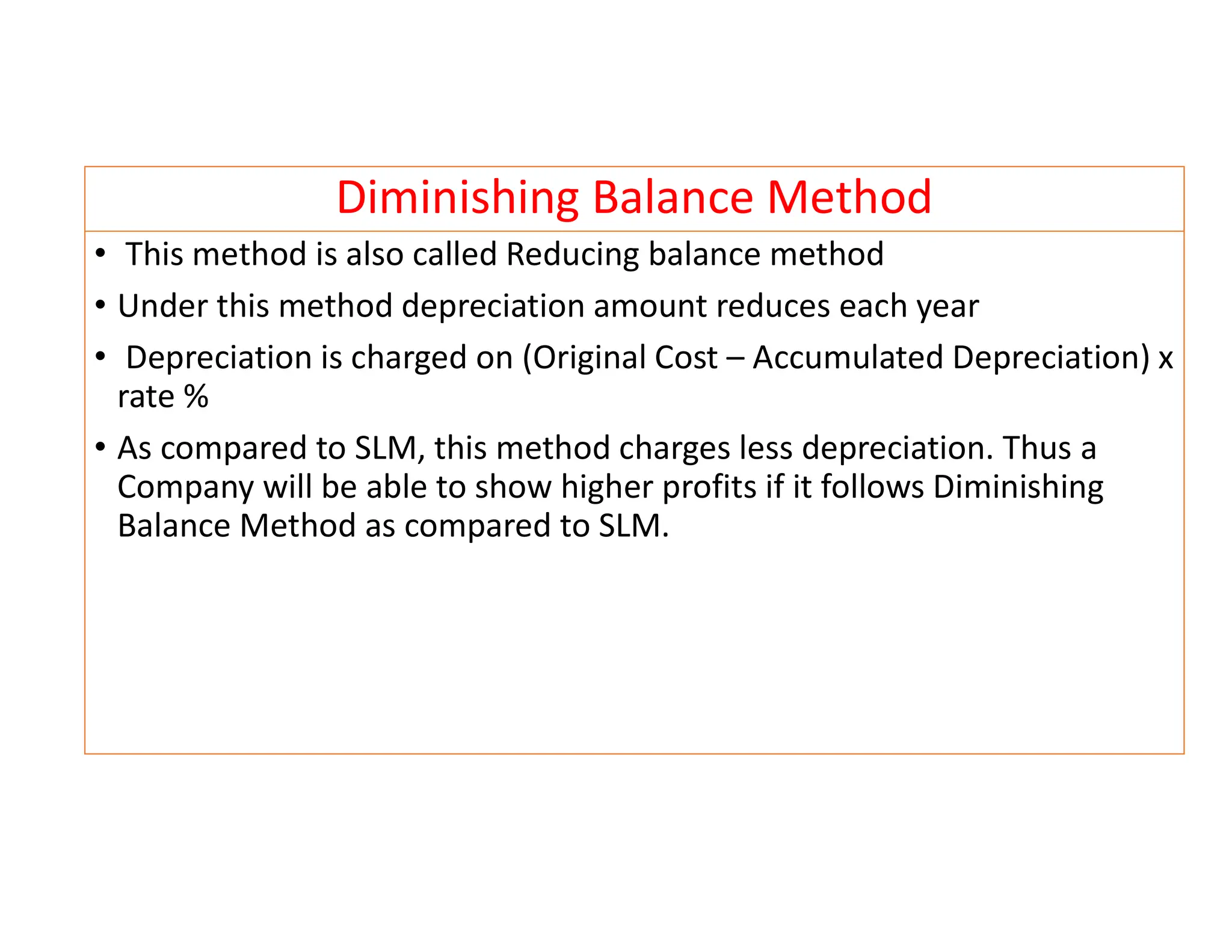 Diminishing Balance Method
• This method is also called Reducing balance method
• Under this method depreciation amount reduces each year
• Depreciation is charged on (Original Cost – Accumulated Depreciation) x
rate %
• As compared to SLM, this method charges less depreciation. Thus a
Company will be able to show higher profits if it follows Diminishing
Balance Method as compared to SLM.
 