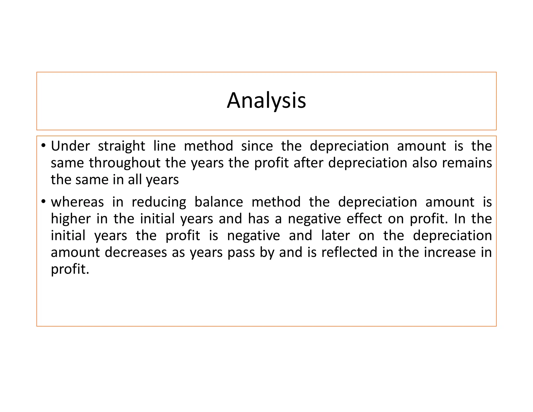 Analysis
• Under straight line method since the depreciation amount is the
same throughout the years the profit after depreciation also remains
the same in all years
• whereas in reducing balance method the depreciation amount is
higher in the initial years and has a negative effect on profit. In the
initial years the profit is negative and later on the depreciation
amount decreases as years pass by and is reflected in the increase in
profit.
 
