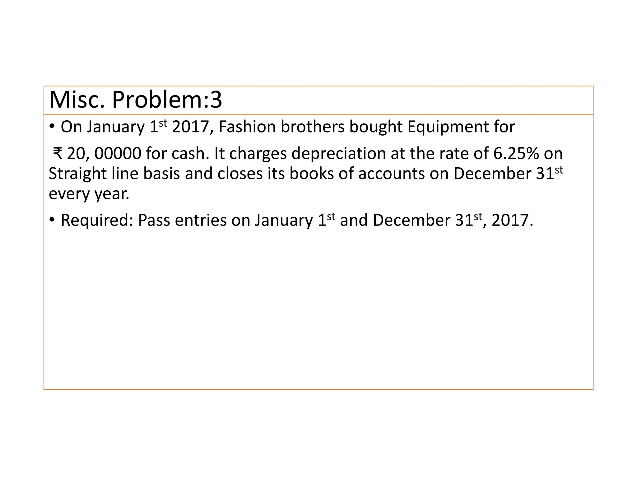 Misc. Problem:3
• On January 1st 2017, Fashion brothers bought Equipment for
₹ 20, 00000 for cash. It charges depreciation at the rate of 6.25% on
Straight line basis and closes its books of accounts on December 31st
every year.
• Required: Pass entries on January 1st and December 31st, 2017.
 