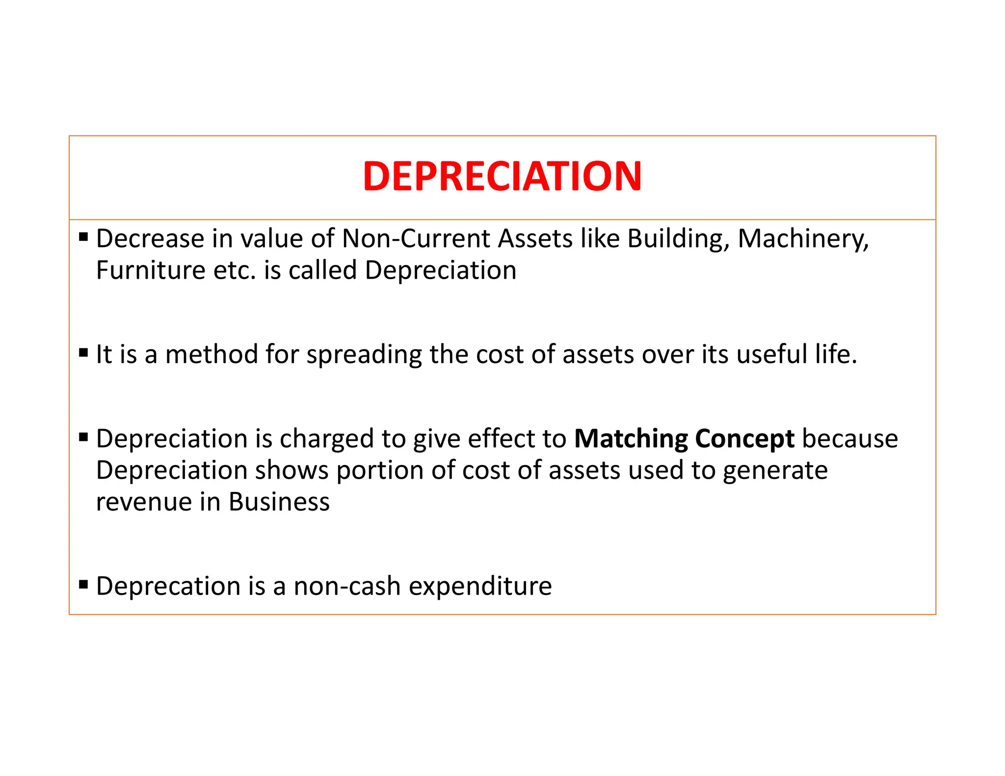 DEPRECIATION
 Decrease in value of Non-Current Assets like Building, Machinery,
Furniture etc. is called Depreciation
 It is a method for spreading the cost of assets over its useful life.
 Depreciation is charged to give effect to Matching Concept because
Depreciation shows portion of cost of assets used to generate
revenue in Business
 Deprecation is a non-cash expenditure
 