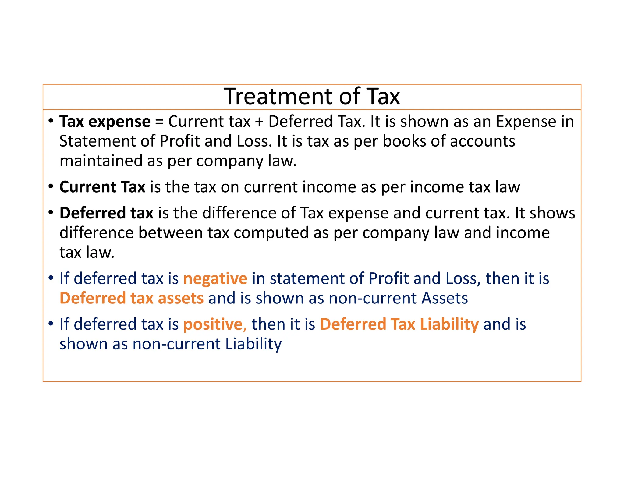 Treatment of Tax
• Tax expense = Current tax + Deferred Tax. It is shown as an Expense in
Statement of Profit and Loss. It is tax as per books of accounts
maintained as per company law.
• Current Tax is the tax on current income as per income tax law
• Deferred tax is the difference of Tax expense and current tax. It shows
difference between tax computed as per company law and income
tax law.
• If deferred tax is negative in statement of Profit and Loss, then it is
Deferred tax assets and is shown as non-current Assets
• If deferred tax is positive, then it is Deferred Tax Liability and is
shown as non-current Liability
 