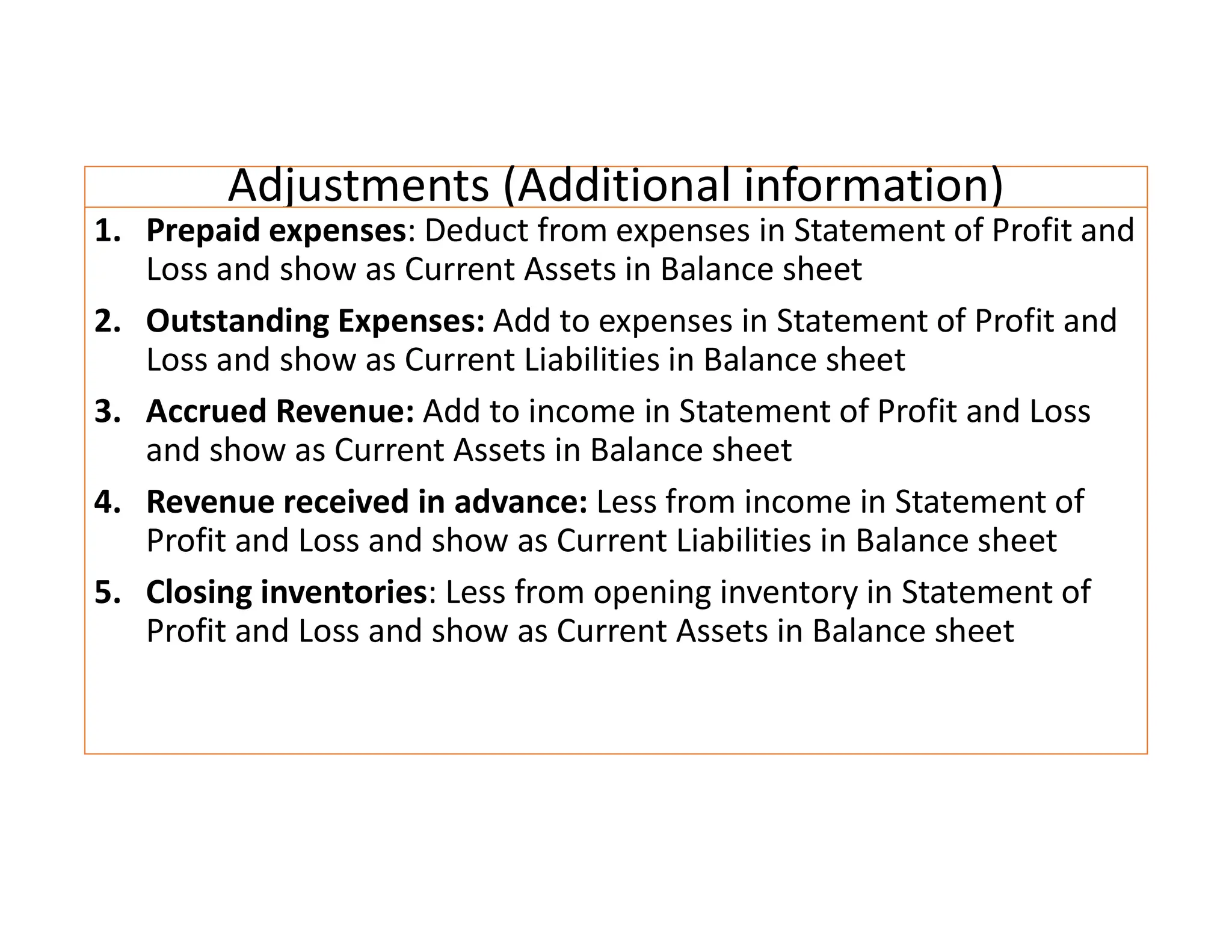 Adjustments (Additional information)
1. Prepaid expenses: Deduct from expenses in Statement of Profit and
Loss and show as Current Assets in Balance sheet
2. Outstanding Expenses: Add to expenses in Statement of Profit and
Loss and show as Current Liabilities in Balance sheet
3. Accrued Revenue: Add to income in Statement of Profit and Loss
and show as Current Assets in Balance sheet
4. Revenue received in advance: Less from income in Statement of
Profit and Loss and show as Current Liabilities in Balance sheet
5. Closing inventories: Less from opening inventory in Statement of
Profit and Loss and show as Current Assets in Balance sheet
 