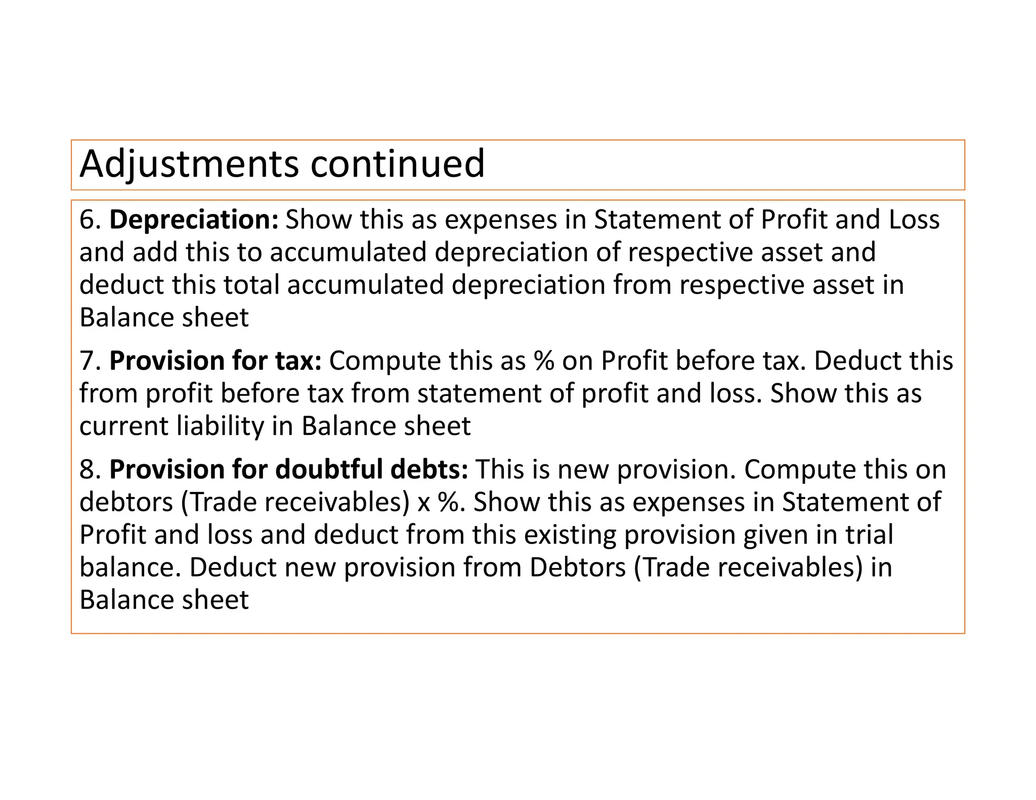 Adjustments continued
6. Depreciation: Show this as expenses in Statement of Profit and Loss
and add this to accumulated depreciation of respective asset and
deduct this total accumulated depreciation from respective asset in
Balance sheet
7. Provision for tax: Compute this as % on Profit before tax. Deduct this
from profit before tax from statement of profit and loss. Show this as
current liability in Balance sheet
8. Provision for doubtful debts: This is new provision. Compute this on
debtors (Trade receivables) x %. Show this as expenses in Statement of
Profit and loss and deduct from this existing provision given in trial
balance. Deduct new provision from Debtors (Trade receivables) in
Balance sheet
 
