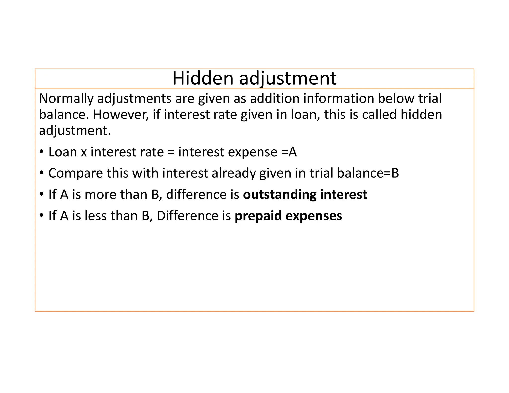 Hidden adjustment
Normally adjustments are given as addition information below trial
balance. However, if interest rate given in loan, this is called hidden
adjustment.
• Loan x interest rate = interest expense =A
• Compare this with interest already given in trial balance=B
• If A is more than B, difference is outstanding interest
• If A is less than B, Difference is prepaid expenses
 