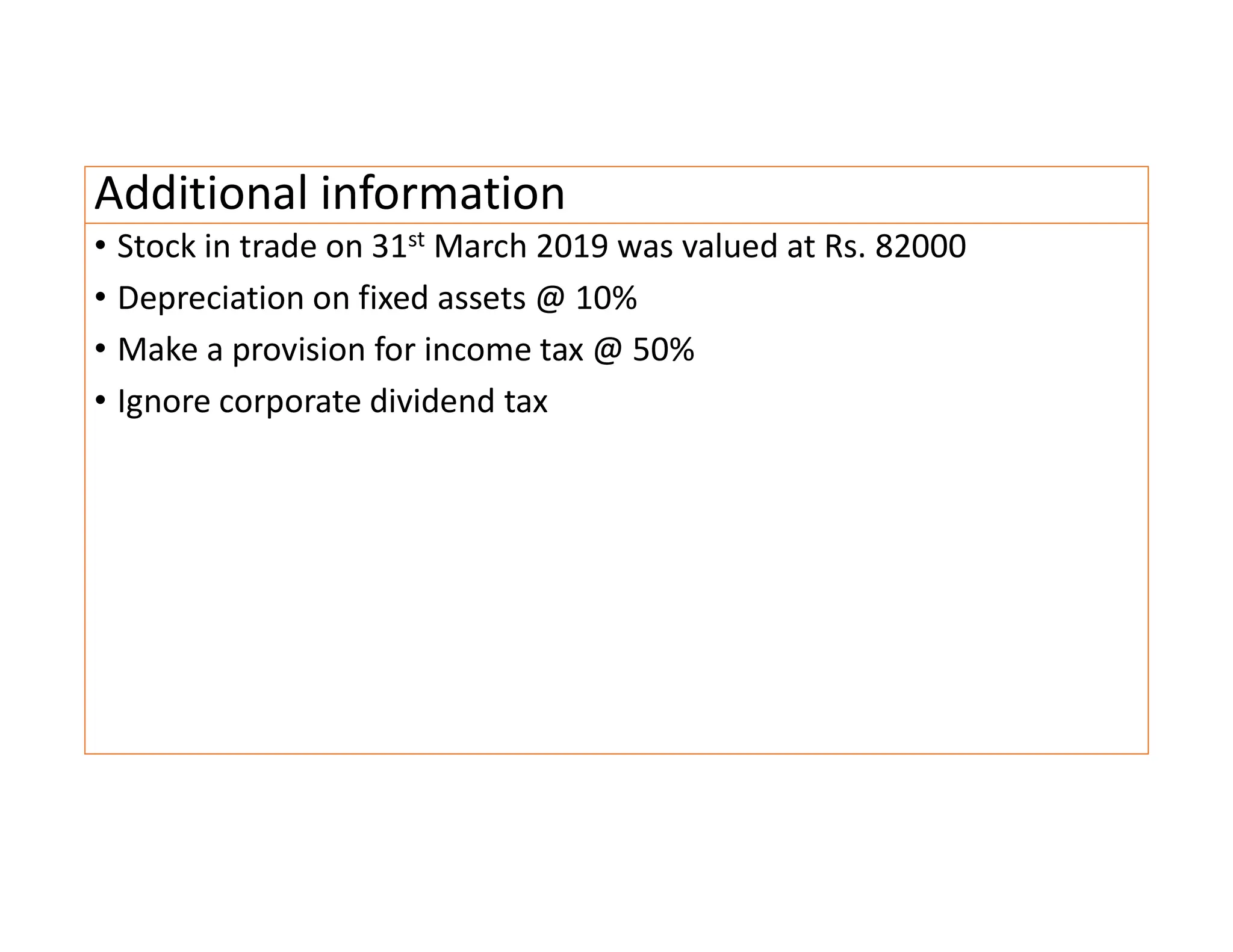 Additional information
• Stock in trade on 31st March 2019 was valued at Rs. 82000
• Depreciation on fixed assets @ 10%
• Make a provision for income tax @ 50%
• Ignore corporate dividend tax
 