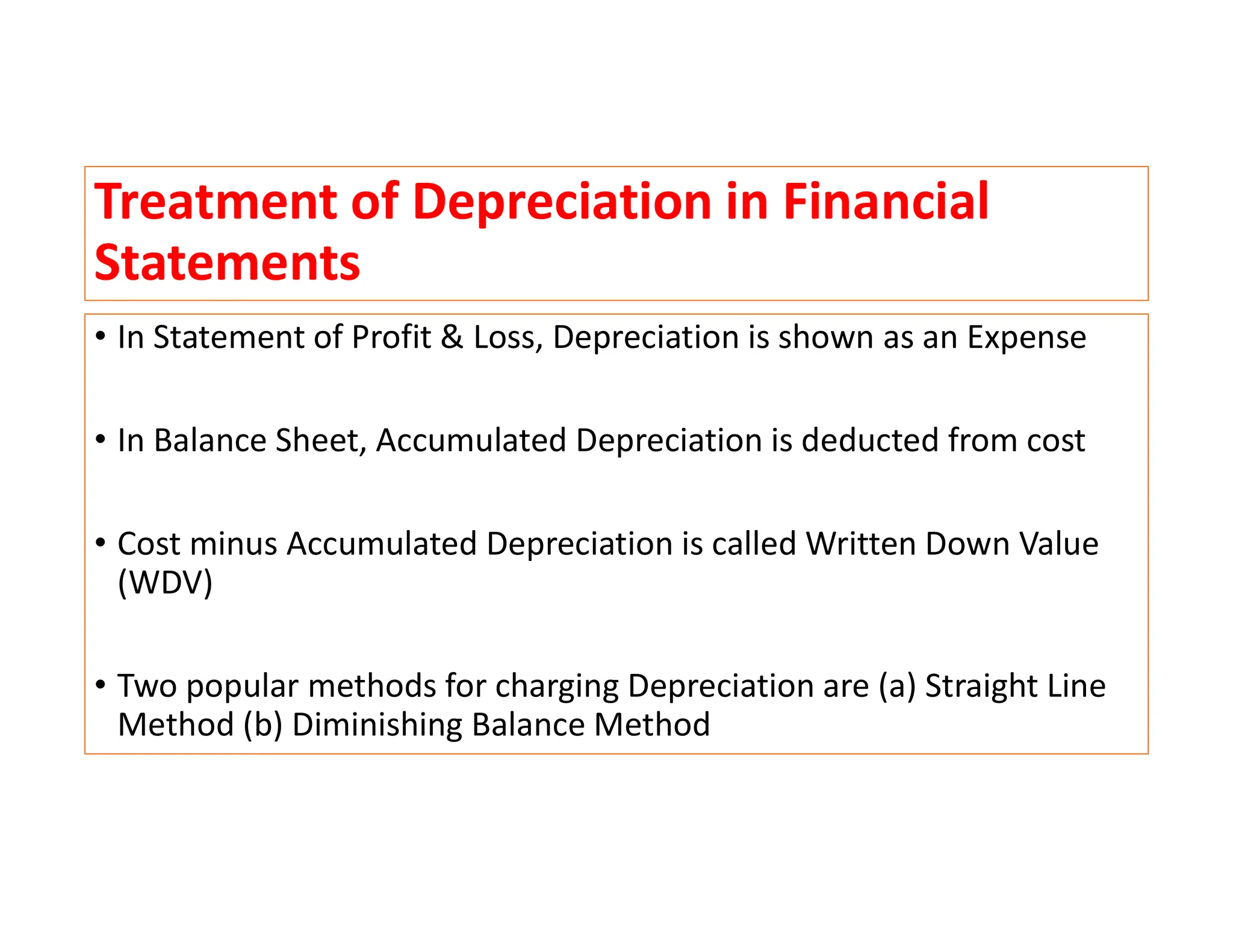 Treatment of Depreciation in Financial
Statements
• In Statement of Profit & Loss, Depreciation is shown as an Expense
• In Balance Sheet, Accumulated Depreciation is deducted from cost
• Cost minus Accumulated Depreciation is called Written Down Value
(WDV)
• Two popular methods for charging Depreciation are (a) Straight Line
Method (b) Diminishing Balance Method
 