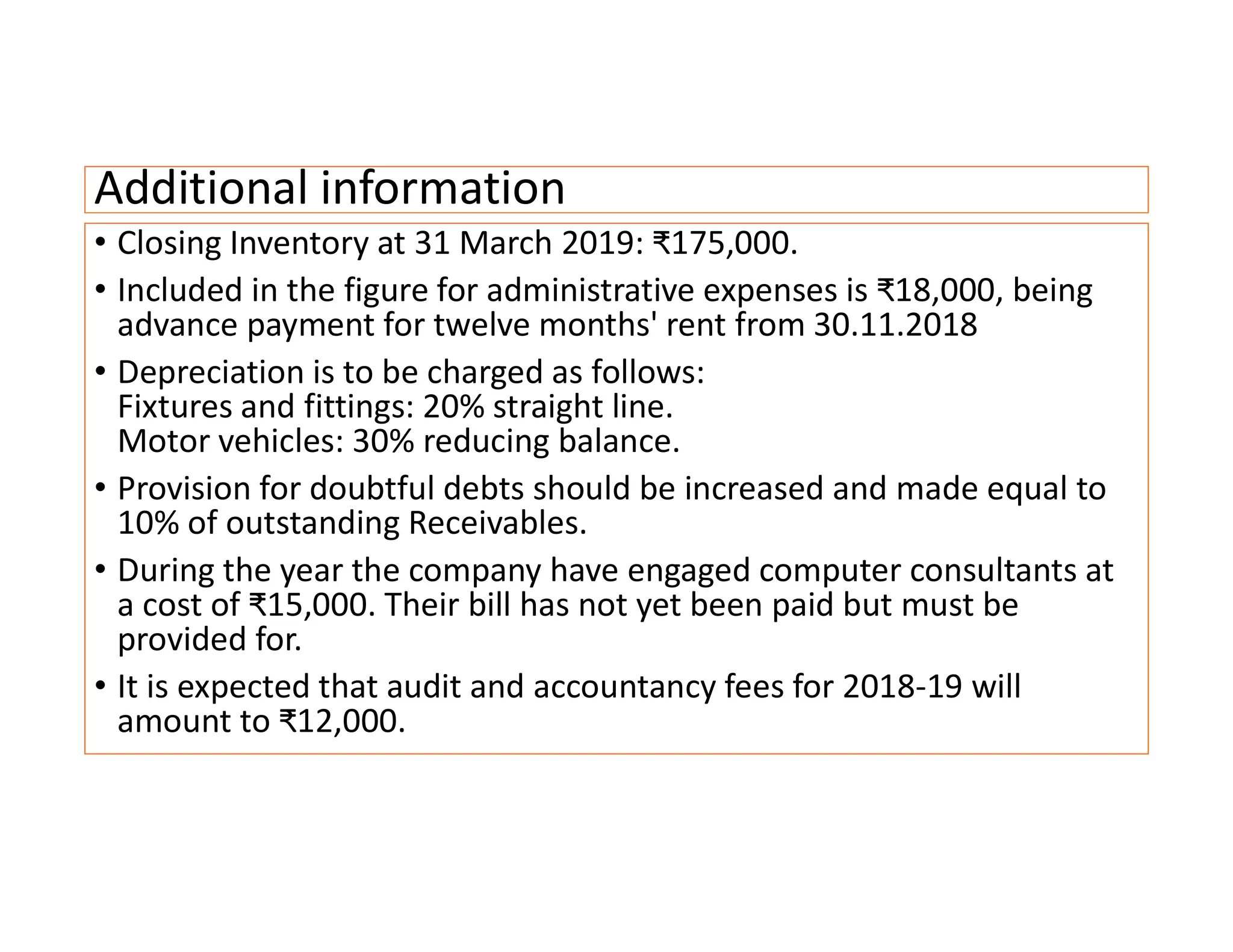 Additional information
• Closing Inventory at 31 March 2019: ₹175,000.
• Included in the figure for administrative expenses is ₹18,000, being
advance payment for twelve months' rent from 30.11.2018
• Depreciation is to be charged as follows:
Fixtures and fittings: 20% straight line.
Motor vehicles: 30% reducing balance.
• Provision for doubtful debts should be increased and made equal to
10% of outstanding Receivables.
• During the year the company have engaged computer consultants at
a cost of ₹15,000. Their bill has not yet been paid but must be
provided for.
• It is expected that audit and accountancy fees for 2018-19 will
amount to ₹12,000.
 