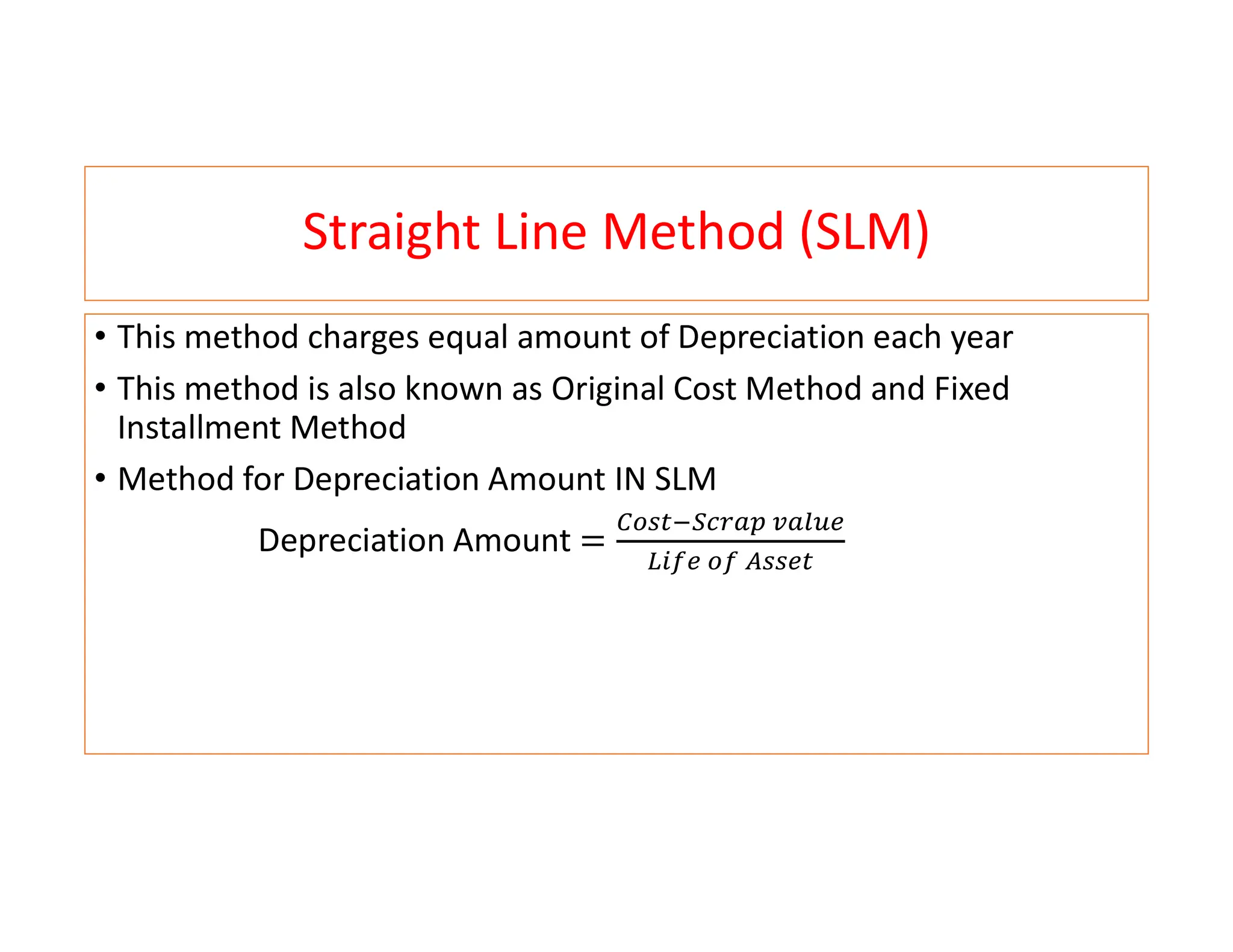 Straight Line Method (SLM)
• This method charges equal amount of Depreciation each year
• This method is also known as Original Cost Method and Fixed
Installment Method
• Method for Depreciation Amount IN SLM
Depreciation Amount
 