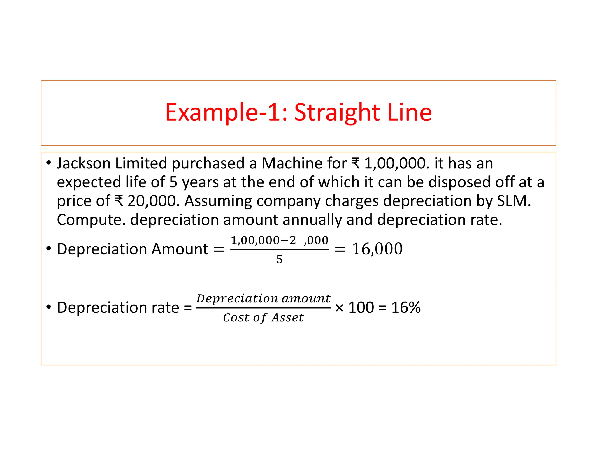 Example-1: Straight Line
• Jackson Limited purchased a Machine for ₹ 1,00,000. it has an
expected life of 5 years at the end of which it can be disposed off at a
price of ₹ 20,000. Assuming company charges depreciation by SLM.
Compute. depreciation amount annually and depreciation rate.
• Depreciation Amount
, , ,
• Depreciation rate = × 100 = 16%
 