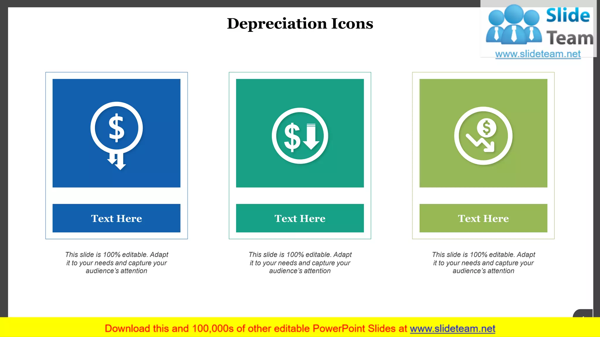 Depreciation Icons
www.company name 4
Text Here
This slide is 100% editable. Adapt
it to your needs and capture your
audience’s attention
Text Here
This slide is 100% editable. Adapt
it to your needs and capture your
audience’s attention
Text Here
This slide is 100% editable. Adapt
it to your needs and capture your
audience’s attention
 