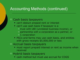Accounting Methods (continued) Cash basis taxpayers can’t deduct prepaid rent or interest can’t use cash basis if taxpayer is a  trust with UBI (unrelated business income), or partnership with a corporation as a partner, or C corporation  PSCs and farms may use cash basis, and entities with gross receipts $5,000,000 or less Accrual basis taxpayers must report prepaid interest or rent as income when received Hybrid basis taxpayers cash method but must use accrual for COGS 