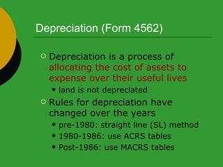 Depreciation (Form 4562) Depreciation is a process of  allocating the cost of assets to expense over their useful lives land is not depreciated Rules for depreciation have changed over the years pre-1980: straight line (SL) method 1980-1986: use ACRS tables  Post-1986: use MACRS tables  