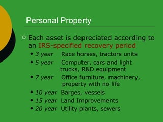 Personal Property Each asset is depreciated according to an  IRS-specified recovery period 3 year   Race horses, tractors units 5 year   Computer, cars and light    trucks, R&D equipment 7 year   Office furniture, machinery,    property with no life 10 year   Barges, vessels 15 year   Land Improvements 20 year   Utility plants, sewers 