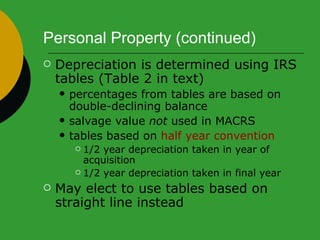 Personal Property (continued) Depreciation is determined using IRS tables (Table 2 in text) percentages from tables are based on double-declining balance  salvage value  not  used in MACRS  tables based on  half year convention 1/2 year depreciation taken in year of acquisition  1/2 year depreciation taken in final year  May elect to use tables based on straight line instead 