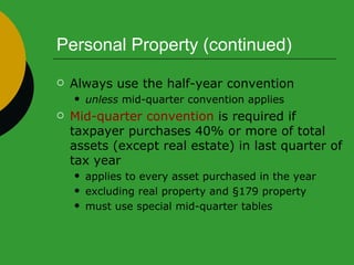 Personal Property (continued) Always use the half-year convention unless  mid-quarter convention applies Mid-quarter convention  is required if taxpayer purchases 40% or more of total assets (except real estate) in last quarter of tax year applies to every asset purchased in the year excluding real property and §179 property must use special mid-quarter tables 