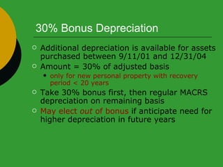 30% Bonus Depreciation Additional depreciation is available for assets purchased between 9/11/01 and 12/31/04 Amount = 30% of adjusted basis only for new personal property with recovery period < 20 years Take 30% bonus first, then regular MACRS depreciation on remaining basis May   elect  out  of bonus  if anticipate need for higher depreciation in future years 