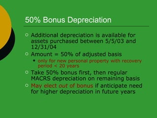 50% Bonus Depreciation  Additional depreciation is available for assets purchased between 5/5/03 and 12/31/04 Amount = 50% of adjusted basis only for new personal property with recovery period < 20 years Take 50% bonus first, then regular MACRS depreciation on remaining basis May elect  out  of bonus  if anticipate need for higher depreciation in future years 